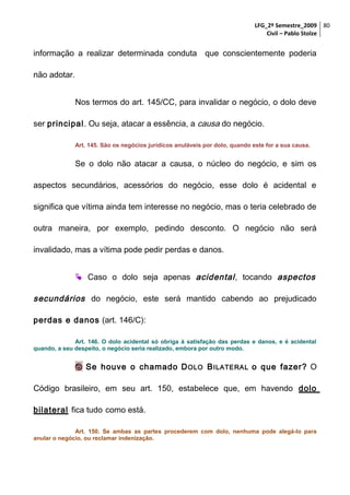 LFG_2º Semestre_2009 80
Civil – Pablo Stolze

informação a realizar determinada conduta que conscientemente poderia
não adotar.
Nos termos do art. 145/CC, para invalidar o negócio, o dolo deve
ser principal. Ou seja, atacar a essência, a causa do negócio.
Art. 145. São os negócios jurídicos anuláveis por dolo, quando este for a sua causa.

Se o dolo não atacar a causa, o núcleo do negócio, e sim os
aspectos secundários, acessórios do negócio, esse dolo é acidental e
significa que vítima ainda tem interesse no negócio, mas o teria celebrado de
outra maneira, por exemplo, pedindo desconto. O negócio não será
invalidado, mas a vítima pode pedir perdas e danos.
 Caso o dolo seja apenas acidental , tocando aspectos

secundários do negócio, este será mantido cabendo ao prejudicado
perdas e danos (art. 146/C):
Art. 146. O dolo acidental só obriga à satisfação das perdas e danos, e é acidental
quando, a seu despeito, o negócio seria realizado, embora por outro modo.

 Se houve o chamado D OLO B ILATERAL o que fazer? O
Código brasileiro, em seu art. 150, estabelece que, em havendo dolo
bilateral fica tudo como está.
Art. 150. Se ambas as partes procederem com dolo, nenhuma pode alegá-lo para
anular o negócio, ou reclamar indenização.

 