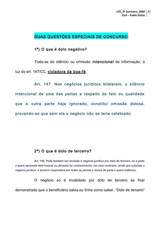 LFG_2º Semestre_2009 81
Civil – Pablo Stolze

DUAS QUESTÕES ESPECIAIS DE CONCURSO :
1ª) O que é dolo negativo?
Trata-se do silêncio ou omissão intencional de informação, à
luz do art. 147/CC, violadora da boa-fé.
Art. 147. Nos negócios jurídicos bilaterais, o silêncio
intencional de uma das partes a respeito de fato ou qualidade
que a outra parte haja ignorado, constitui omissão dolosa,
provando-se que sem ela o negócio não se teria celebrado.

2ª) O que é dolo de terceiro?
Art. 148. Pode também ser anulado o negócio jurídico por dolo de terceiro, se a parte
a quem aproveite dele tivesse ou devesse ter conhecimento; em caso contrário, ainda que subsista o
negócio jurídico, o terceiro responderá por todas as perdas e danos da parte a quem ludibriou.

O negócio só é invalidado por dolo de terceiro se ficar
demonstrado que o beneficiário sabia ou tinha como saber. “Dolo de terceiro”

 