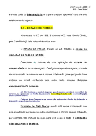 LFG_2º Semestre_2009 82
Civil – Pablo Stolze

é o que parte do intermediário e “a parte a quem aproveita” seria um dos
celebrantes do negócio.
3.3 – ESTADO DE PERIGO :
Não estava no CC de 1916, é novo no NCC, mas não do Direito,
pois Caio Mário já dele tratava há muitos anos.
O
ANULAÇÃO

ESTADO DE PERIGO ,

tratado no art. 156/CC, é causa de

do negócio jurídico .
C ONCEITO  trata-se de uma aplicação do estado de

necessidade na teoria do negócio. Configura-se quando o agente, premido
da necessidade de salvar-se ou à pessoa próxima de grave perigo de dano
material ou moral, conhecido pela outra parte, assume obrigação

excessivamente onerosa .
Art. 156. Configura-se o estado de perigo quando alguém, premido da necessidade de
salvar-se, ou a pessoa de sua família, de grave dano conhecido pela outra parte, assume obrigação
excessivamente onerosa.
Parágrafo único. Tratando-se de pessoa não pertencente à família do declarante, o
juiz decidirá segundo as circunstâncias.

Exemplo de Caio Mário : sujeito está numa embarcação que
está afundando; aproxima-se outra embarcação e oferece carona cobrando,
por exemplo, três milhões de reais para levá-lo até o porto  obrigação
excessivamente onerosa.

 
