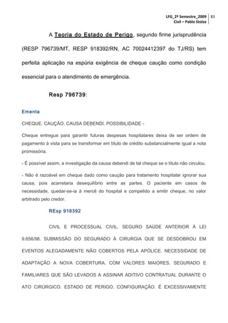 LFG_2º Semestre_2009 83
Civil – Pablo Stolze

A Teoria do Estado de Perigo , segundo firme jurisprudência
(RESP 796739/MT, RESP 918392/RN, AC 70024412397 do TJ/RS) tem
perfeita aplicação na espúria exigência de cheque caução como condição
essencial para o atendimento de emergência.
Resp 796739:
Ementa
CHEQUE. CAUÇÃO. CAUSA DEBENDI. POSSIBILIDADE Cheque entregue para garantir futuras despesas hospitalares deixa de ser ordem de
pagamento à vista para se transformar em título de crédito substancialmente igual a nota
promissória.
- É possível assim, a investigação da causa debendi de tal cheque se o título não circulou.
- Não é razoável em cheque dado como caução para tratamento hospitalar ignorar sua
causa, pois acarretaria desequilíbrio entre as partes. O paciente em casos de
necessidade, quedar-se-ia à mercê do hospital e compelido a emitir cheque, no valor
arbitrado pelo credor.
REsp 918392
CIVIL E PROCESSUAL CIVIL. SEGURO SAÚDE ANTERIOR À LEI
9.656/98. SUBMISSÃO DO SEGURADO À CIRURGIA QUE SE DESDOBROU EM
EVENTOS ALEGADAMENTE NÃO COBERTOS PELA APÓLICE. NECESSIDADE DE
ADAPTAÇÃO A NOVA COBERTURA, COM VALORES MAIORES. SEGURADO E
FAMILIARES QUE SÃO LEVADOS A ASSINAR ADITIVO CONTRATUAL DURANTE O
ATO CIRÚRGICO. ESTADO DE PERIGO. CONFIGURAÇÃO. É EXCESSIVAMENTE

 