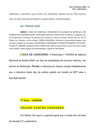 LFG_2º Semestre_2009 84
Civil – Pablo Stolze

ONEROSA O NEGÓCIO QUE EXIGE DO ADERENTE MAIOR VALOR POR AQUILO
QUE JÁ LHE É DEVIDO DE DIREITO. DANO MORAL CONFIGURADO.

AC 70024412397
EMENTA: AÇÃO DE COBRANÇA. PRELIMINAR DE NULIDADE DA SENTENÇA, POR
AUSÊNCIA DE FUNDAMENTAÇÃO. PRESTAÇÃO SERVIÇO HOSPITALAR. Na espécie, configurado vício
de consentimento consistente na assinatura do contrato em estado de perigo, previsto pelo art. 156 do
Código Civil. Indevida a dívida cobrada. VERBA HONORÁRIA. Verificada a excessividade alegada, resta
minorada a fixação dos honorários. REJEITARAM A PRELIMINAR E DERAM PROVIMENTO, EM PARTE,
AO APELO. UNÂNIME. (Apelação Cível Nº 70024412397, Décima Quinta Câmara Cível, Tribunal de Justiça
do RS, Relator: Otávio Augusto de Freitas Barcellos, Julgado em 08/10/2008)
o

 DICA DE CONCURSO : A Resolução n 44/2003 da Agência
Nacional de Saúde (ANS), em face de prestadores de serviços médicos, nos
termos da Resolução, P ROÍBE a cobrança de cheque caução estabelecendo
que a denúncia deste tipo de prática poderá ser levada ao MPF para a
apuração devida.

7ª Aula – 10/09/09
FRAUDE CONTRA CREDORES:
Em Direito Civil qual é a garantia geral que o credor tem em face
do devedor? É o patrimônio.

 
