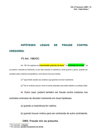 LFG_2º Semestre_2009 86
Civil – Pablo Stolze

HIPÓTESES

LEGAIS

DE

FRAUDE

CONTRA

CREDORES:
CREDORES
1ª) Art. 158/CC :
Art. 158. Os negócios de transmissão gratuita de bens

17

18

ou remissão de dívida , se

os praticar o devedor já insolvente, ou por eles reduzido à insolvência, ainda quando o ignore, poderão ser
anulados pelos credores quirografários, como lesivos dos seus direitos.
o

§ 1 Igual direito assiste aos credores cuja garantia se tornar insuficiente.
o

§ 2 Só os credores que já o eram ao tempo daqueles atos podem pleitear a anulação deles.

 Outro caso: poderá também ser fraude contra credores nos
contratos onerosos do devedor insolvente em duas hipóteses:
a) quando a insolvência for notória;
b) quando houver motivo para ser conhecida do outro contratante.
 OBS: Fraude
17
18

NÃO

Por exemplo, a doação.
Por exemplo, perdão fraudulento de dívida.

se presume.

 