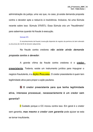 LFG_2º Semestre_2009 88
Civil – Pablo Stolze

administração da justiça, uma vez que, no caso, já existe demanda proposta
contra o devedor apta a reduzi-lo à insolvência. Inclusive, há uma Súmula
recente sobre isso: Súmula 375/STJ. Essa Súmula cria um “fraudômetro”
para sabermos quando há fraude à execução.
Súmula 375
O reconhecimento da fraude à execução depende do registro da penhora do bem alienado
ou da prova de má-fé do terceiro adquirente.

Na fraude contra credores não existe ainda demanda

proposta contra o devedor .
A grande vítima da fraude contra credores é o credor
preexistente. Todavia, existe um instrumento jurídico para impugnar o
negócio fraudulento, é a A ÇÃO P AULIANA . O credor preexistente é quem tem
legitimidade ativa para propor a ação pauliana.
 O credor preexistente para que tenha legitimidade
ativa, interesse processual, necessariamente é um credor sem
garantia?
 Cuidado porque o CC inovou contra isso. Em geral é o credor
sem garantia, mas mesmo o credor com garantia pode ajuizar se esta
se tornar insuficiente.

 