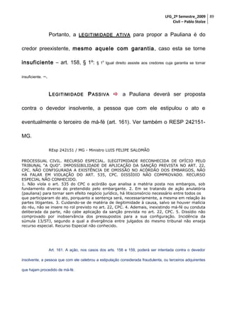 LFG_2º Semestre_2009 89
Civil – Pablo Stolze

Portanto, a

LEGITIMIDADE ATIVA

para propor a Pauliana é do

credor preexistente, mesmo aquele com garantia , caso esta se torne
insuficiente – art. 158, § 1º:
insuficiente.

o

§ 1 Igual direito assiste aos credores cuja garantia se tornar

–.
L EGITIMIDADE P ASSIVA  a Pauliana deverá ser proposta

contra o devedor insolvente, a pessoa que com ele estipulou o ato e
eventualmente o terceiro de má-fé (art. 161). Ver também o RESP 242151MG.
REsp 242151 / MG - Ministro LUIS FELIPE SALOMÃO
PROCESSUAL CIVIL. RECURSO ESPECIAL. ILEGITIMIDADE RECONHECIDA DE OFÍCIO PELO
TRIBUNAL "A QUO". IMPOSSIBILIDADE DE APLICAÇÃO DA SANÇÃO PREVISTA NO ART. 22,
CPC. NÃO CONFIGURADA A EXISTÊNCIA DE OMISSÃO NO ACÓRDÃO DOS EMBARGOS, NÃO
HÁ FALAR EM VIOLAÇÃO DO ART. 535, CPC. DISSÍDIO NÃO COMPROVADO. RECURSO
ESPECIAL NÃO CONHECIDO.
1. Não viola o art. 535 do CPC o acórdão que analisa a matéria posta nos embargos, sob
fundamento diverso do pretendido pelo embargante. 2. Em se tratando de ação anulatória
(pauliana) para tornar sem efeito negócio jurídico, há litisconsórcio necessário entre todos os
que participaram do ato, porquanto a sentença será, necessariamente, a mesma em relação às
partes litigantes. 3. Cuidando-se de matéria de ilegitimidade à causa, salvo se houver malícia
do réu, não se insere no rol previsto no art. 22, CPC. 4. Ademais, inexistindo má-fé ou conduta
deliberada da parte, não cabe aplicação da sanção prevista no art. 22, CPC. 5. Dissídio não
comprovado por inobservância dos pressupostos para a sua configuração. Incidência da
súmula 13/STJ, segundo a qual a divergência entre julgados do mesmo tribunal não enseja
recurso especial. Recurso Especial não conhecido.

Art. 161. A ação, nos casos dos arts. 158 e 159, poderá ser intentada contra o devedor
insolvente, a pessoa que com ele celebrou a estipulação considerada fraudulenta, ou terceiros adquirentes
que hajam procedido de má-fé.

 