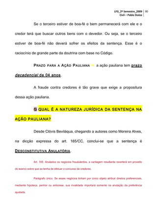 LFG_2º Semestre_2009 90
Civil – Pablo Stolze

Se o terceiro estiver de boa-fé o bem permanecerá com ele e o
credor terá que buscar outros bens com o devedor. Ou seja, se o terceiro
estiver de boa-fé não deverá sofrer os efeitos da sentença. Esse é o
raciocínio de grande parte da doutrina com base no Código.
P RAZO

PARA A

A ÇÃO P AULIANA  a ação pauliana tem prazo

decadencial de 04 anos .
A fraude contra credores é tão grave que exige a propositura
dessa ação pauliana.
 QUAL É A NATUREZA JURÍDICA DA SENTENÇA NA
AÇÃO PAULIANA?
Desde Clóvis Beviláqua, chegando a autores como Moreira Alves,
na dicção expressa do art. 165/CC, conclui-se que a sentença é
D ESCONSTITUTIVA A NULATÓRIA .
Art. 165. Anulados os negócios fraudulentos, a vantagem resultante reverterá em proveito
do acervo sobre que se tenha de efetuar o concurso de credores.
Parágrafo único. Se esses negócios tinham por único objeto atribuir direitos preferenciais,
mediante hipoteca, penhor ou anticrese, sua invalidade importará somente na anulação da preferência
ajustada.

 