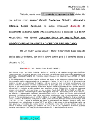 LFG_2º Semestre_2009 91
Civil – Pablo Stolze

Todavia, existe uma 2ª corrente – processualista defendida
por autores como Yussef Cahali, Frederico Pinheiro, Alexandre
Câmara,

Teoria

Zavascki,

de

índole

processual,

discorda

pensamento tradicional. Nesta linha de pensamento, a sentença
ANULATÓRIA ,

do

NÃO SERIA

mas apenas DECLARATÓRIA DA INEFICÁCIA DO

NEGÓCIO RELATIVAMENTE AO CREDOR PREJUDICADO .
Há um RESP contra legem – RESP 506312-MS. Esse respeito
segue essa 2ª corrente, por isso é contra legem, pois a à corrente segue o
disposto no CC.
REsp 506312 / MS - Ministro TEORI ALBINO ZAVASCKI
PROCESSUAL CIVIL. RECURSO ESPECIAL. ALÍNEA C. AUSÊNCIA DE DEMONSTRAÇÃO DO DISSÍDIO.
FRAUDE CONTRA CREDORES. NATUREZA DA SENTENÇA DA AÇÃO PAULIANA. EXECUÇÃO. EMBARGOS DE
TERCEIRO. DESCONSTITUIÇÃO DE PENHORA SOBRE MEAÇÃO DO CÔNJUGE NÃO CITADO NA AÇÃO
PAULIANA.
1. O conhecimento de recurso especial fundado na alínea c do permissivo constitucional exige a
demonstração analítica da divergência, na forma dos arts. 541 do CPC e 255 do RISTJ. 2. A fraude contra
credores não gera a anulabilidade do negócio — já que o retorno, puro e simples, ao status quo ante
poderia inclusive beneficiar credores supervenientes à alienação, que não foram vítimas de fraude
alguma, e que não poderiam alimentar expectativa legítima de se satisfazerem à custa do bem alienado
ou onerado. 3. Portanto, a ação pauliana, que, segundo o próprio Código Civil, só pode ser intentada
pelos credores que já o eram ao tempo em que se deu a fraude (art. 158, § 2º; CC/16, art. 106, par.
único), não conduz a uma sentença anulatória do negócio, mas sim à de retirada parcial de sua eficácia,
em relação a determinados credores, permitindo-lhes excutir os bens que foram maliciosamente
alienados, restabelecendo sobre eles, não a propriedade do alienante, mas a responsabilidade por suas
dívidas. 4. No caso dos autos, sendo o imóvel objeto da alienação tida por fraudulenta de propriedade do
casal, a sentença de ineficácia, para produzir efeitos contra a mulher, teria por pressuposto a citação dela
(CPC, art. 10, § 1º, I). Afinal, a sentença, em regra, só produz efeito em relação a quem foi parte, "não
beneficiando, nem prejudicando terceiros" (CPC, art. 472). 5. Não tendo havido a citação da mulher na
ação pauliana, a ineficácia do negócio jurídico reconhecido nessa ação produziu efeitos apenas em
relação ao marido, sendo legítima, na forma do art. 1046, § 3º, do CPC, a pretensão da mulher, que não
foi parte, de preservar a sua meação, livrando-a da penhora. 5. Recurso especial provido.

SIMULAÇÃO:

 