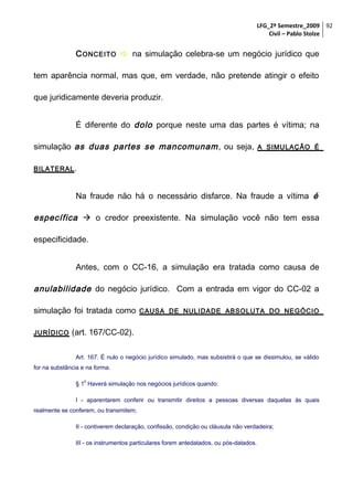 LFG_2º Semestre_2009 92
Civil – Pablo Stolze

C ONCEITO  na simulação celebra-se um negócio jurídico que
tem aparência normal, mas que, em verdade, não pretende atingir o efeito
que juridicamente deveria produzir.
É diferente do dolo porque neste uma das partes é vítima; na
simulação as duas partes se mancomunam , ou seja,

A SIMULAÇÃO É

BILATERAL .

Na fraude não há o necessário disfarce. Na fraude a vítima é

específica  o credor preexistente. Na simulação você não tem essa
especificidade.
Antes, com o CC-16, a simulação era tratada como causa de

anulabilidade do negócio jurídico. Com a entrada em vigor do CC-02 a
simulação foi tratada como
JURÍDICO

CAUSA DE NULIDADE ABSOLUTA DO NEGÓCIO

(art. 167/CC-02).
Art. 167. É nulo o negócio jurídico simulado, mas subsistirá o que se dissimulou, se válido

for na substância e na forma.
o

§ 1 Haverá simulação nos negócios jurídicos quando:
I - aparentarem conferir ou transmitir direitos a pessoas diversas daquelas às quais
realmente se conferem, ou transmitem;
II - contiverem declaração, confissão, condição ou cláusula não verdadeira;
III - os instrumentos particulares forem antedatados, ou pós-datados.

 
