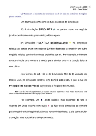 LFG_2º Semestre_2009 93
Civil – Pablo Stolze
o

§ 2 Ressalvam-se os direitos de terceiros de boa-fé em face dos contraentes do negócio
jurídico simulado.

Em doutrina reconhecem-se duas espécies de simulação:
1ª) A simulação ABSOLUTA  as partes criam um negócio
jurídico destinado a não gerar efeito jurídico algum.
2ª) Simulação RELATIVA (D ISSIMULAÇÃO )  na simulação
relativa as partes criam um negócio jurídico destinado a encobrir um outro
negócio jurídico que surtirá efeitos proibidos por lei. Por exemplo, o homem
casado simula uma compra e venda para simular uma c a doação feita à
concubina.
Nos termos do art. 167 e do Enunciado 153 da III Jornada de
Direito Civil, na simulação relativa, em sendo possível, o juiz, à luz do
Princípio da Conservação aproveitará o negócio dissimulado.
153 – Art. 167: Na simulação relativa, o negócio simulado (aparente) é nulo, mas o dissimulado será
válido se não ofender a lei nem causar prejuízos a terceiros.

Por exemplo, um , ainda casado, mas separado de fato e
vivendo em união estável com outra  se fizer essa simulação de compra
para encobrir uma doação feita a essa nova companheira, o juiz pode anular
a doação, mas aproveitar a compra e venda.

 