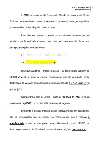 LFG_2º Semestre_2009 94
Civil – Pablo Stolze

 OBS: Nos termos do Enunciado 294 da IV Jornada de Direito
Civil, sendo a simulação causa de

NULIDADE

(absoluta) do negócio jurídico,

pode uma das partes alegá-la contra a outra.
Isso não vai causar o venire contra factum proprium porque
sendo causa de nulidade absoluta, que o juiz pode conhecer de ofício, uma
parte pode alegá-la contra a outra.
 DUAS QUESTÕES DE CONCURSO :
1ª) O que é reserva mental ?
R: Alguns autores – Pablo, inclusive – a denominam também de
R ETICÊNCIA  a reserva mental configura-se quando o agente emite
declaração de vontade resguardando o íntimo propósito de não cumprir o
que projetou.
Comparando com o Direito Penal, a reserva mental é muito
próxima da cogitatio  o crime está na mente do agente.
Enquanto a pessoa mantém a sua reserva mental em sua mente,
não há repercussão para o Direito. No momento em que a reserva é
manifestada, e dela a outra parte toma conhecimento, o art. 110/CC, na
linha do pensamento de Moreira Alves, considera o negócio

INEXISTENTE .

 