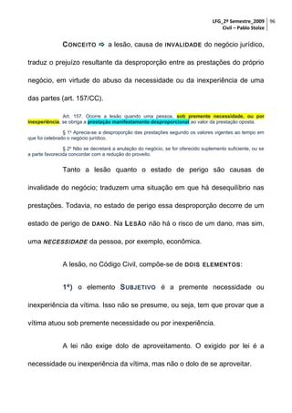 LFG_2º Semestre_2009 96
Civil – Pablo Stolze

C ONCEITO  a lesão, causa de

INVALIDADE

do negócio jurídico,

traduz o prejuízo resultante da desproporção entre as prestações do próprio
negócio, em virtude do abuso da necessidade ou da inexperiência de uma
das partes (art. 157/CC).
Art. 157. Ocorre a lesão quando uma pessoa, sob premente necessidade, ou por
inexperiência, se obriga a prestação manifestamente desproporcional ao valor da prestação oposta.
§ 1o Aprecia-se a desproporção das prestações segundo os valores vigentes ao tempo em
que foi celebrado o negócio jurídico.
§ 2o Não se decretará a anulação do negócio, se for oferecido suplemento suficiente, ou se
a parte favorecida concordar com a redução do proveito.

Tanto a lesão quanto o estado de perigo são causas de
invalidade do negócio; traduzem uma situação em que há desequilíbrio nas
prestações. Todavia, no estado de perigo essa desproporção decorre de um
estado de perigo de

DANO .

Na L ESÃO não há o risco de um dano, mas sim,

uma NECESSIDADE da pessoa, por exemplo, econômica.
A lesão, no Código Civil, compõe-se de

DOIS ELEMENTOS :

1º) o elemento S UBJETIVO é a premente necessidade ou
inexperiência da vítima. Isso não se presume, ou seja, tem que provar que a
vítima atuou sob premente necessidade ou por inexperiência.
A lei não exige dolo de aproveitamento. O exigido por lei é a
necessidade ou inexperiência da vítima, mas não o dolo de se aproveitar.

 