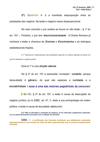 LFG_2º Semestre_2009 97
Civil – Pablo Stolze

2º)

O BJETIVO  é a manifesta desproporção entre as

prestações deo negócio. Na lesão o negócio nasce desproporcional.
No caso concreto o juiz analisa se houve ou não lesão – § 1º do
art. 157 –. Portanto, o juiz tem discricionariedade . O Direito Romano já
conhecia a lesão e chamava de Enorme e Enormíssima e as distinguia
estabelecendo frações.
o

§ 1 Aprecia-se a desproporção das prestações segundo os valores vigentes ao tempo em
que foi celebrado o negócio jurídico.

Esse § 1º é uma dicção aberta .
No § 2º do art. 157 a expressão “anulação”, cuidado, porque
INVALIDADE

é gênero, do qual são espécies a

nulidade

e a

anulabilidade.  essa é uma das maiores pegadinhas de concurso !
 No CC, § 2º do art. 157, a lesão é causa de

ANULAÇÃO

do

negócio jurídico; já no CDC, art. 6º, V, dada a sua principiologia de ordem
pública, a lesão é causa de NULIDADE

ABSOLUTA !

§ 2o Não se decretará a anulação do negócio, se for oferecido suplemento suficiente,
ou se a parte favorecida concordar com a redução do proveito.

CDC: V - a modificação das cláusulas contratuais que estabeleçam prestações
desproporcionais ou sua revisão em razão de fatos supervenientes que as tornem excessivamente
onerosas;

 