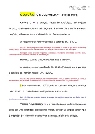 LFG_2º Semestre_2009 98
Civil – Pablo Stolze

C O A Ç Ã O : “VIS COMPUSLIVA” – coação moral .
C ONCEITO  a coação, causa de

ANULAÇÃO

do negócio

jurídico, consiste na violência psicológica apta a influenciar a vítima a realizar
negócio jurídico que a sua vontade interna não deseja efetuar.
A coação moral vem conceituada a partir do art. 151/CC.
Art. 151. A coação, para viciar a declaração da vontade, há de ser tal que incuta ao paciente
fundado temor de dano iminente e considerável à sua pessoa, à sua família, ou aos seus bens.
Parágrafo único. Se disser respeito a pessoa não pertencente à família do paciente, o juiz,
com base nas circunstâncias, decidirá se houve coação.

Havendo coação o negócio existe, mas é anulável.
A coação é sempre analisada

EM CONCRETO ,

não tem a ver com

o conceito de “homem médio”. Art. 152/CC.
Art. 152. No apreciar a coação, ter-se-ão em conta o sexo, a idade, a condição, a saúde, o
temperamento do paciente e todas as demais circunstâncias que possam influir na gravidade dela.

 Nos termos do art. 153/CC, não se considera coação a ameaça
do exercício de um direito nem o simples temor reverencial.
Art. 153. Não se considera coação a ameaça do exercício normal de um direito, nem o
simples temor reverencial.

T EMOR R EVERENCIAL  é o respeito à autoridade instituída que
pode ser uma autoridade profissional, militar, familiar. O simples temor não
é coação. Se, junto com o temor vier a ameaça, aí sim será coação.

 