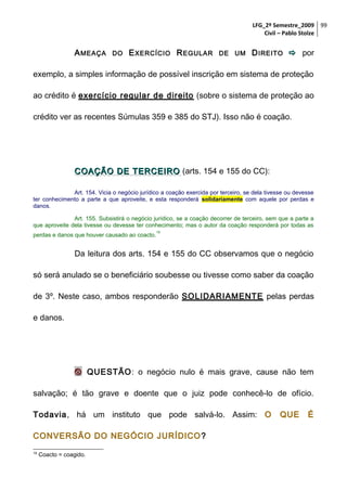 LFG_2º Semestre_2009 99
Civil – Pablo Stolze

A MEAÇA

DO

E XERCÍCIO R EGULAR

DE UM

D IREITO  por

exemplo, a simples informação de possível inscrição em sistema de proteção
ao crédito é exercício regular de direito (sobre o sistema de proteção ao
crédito ver as recentes Súmulas 359 e 385 do STJ). Isso não é coação.

COAÇÃO DE TERCEIRO (arts. 154 e 155 do CC):
Art. 154. Vicia o negócio jurídico a coação exercida por terceiro, se dela tivesse ou devesse
ter conhecimento a parte a que aproveite, e esta responderá solidariamente com aquele por perdas e
danos.
Art. 155. Subsistirá o negócio jurídico, se a coação decorrer de terceiro, sem que a parte a
que aproveite dela tivesse ou devesse ter conhecimento; mas o autor da coação responderá por todas as
perdas e danos que houver causado ao coacto.

19

Da leitura dos arts. 154 e 155 do CC observamos que o negócio
só será anulado se o beneficiário soubesse ou tivesse como saber da coação
de 3º. Neste caso, ambos responderão SOLIDARIAMENTE pelas perdas
e danos.

 QUESTÃO: o negócio nulo é mais grave, cause não tem
salvação; é tão grave e doente que o juiz pode conhecê-lo de ofício.
Todavia, há um instituto que pode salvá-lo. Assim: O
CONVERSÃO DO NEGÓCIO JURÍDICO ?
19

Coacto = coagido.

QUE

É

 