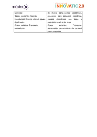 Ejemplos:
Costos constantes (los más
importantes): Energía, Internet, equipo
de cómputo.
Costos variables: Transporte,
asesoría, etc.
de oficina, componentes electrónicos,
accesorios para soldadura electrónica,
equipos electrónicos con datas y
controladores wii, entre otros.
Costos variables: Transporte,
alimentación, requerimiento de personal
como ayudantes.
 