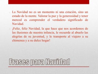    La Navidad no es un momento ni una estación, sino un
    estado de la mente. Valorar la paz y la generosidad y tener
    merced es comprender el verdadero significado de
    Navidad.
   ¡Feliz, feliz Navidad, la que hace que nos acordemos de
    las ilusiones de nuestra infancia, le recuerde al abuelo las
    alegrías de su juventud, y le transporte al viajero a su
    chimenea y a su dulce hogar!
 