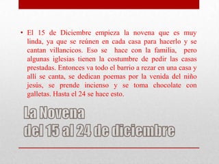 • El 15 de Diciembre empieza la novena que es muy
  linda, ya que se reúnen en cada casa para hacerlo y se
  cantan villancicos. Eso se hace con la familia, pero
  algunas iglesias tienen la costumbre de pedir las casas
  prestadas. Entonces va todo el barrio a rezar en una casa y
  allí se canta, se dedican poemas por la venida del niño
  jesús, se prende incienso y se toma chocolate con
  galletas. Hasta el 24 se hace esto.
 