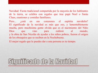 Navidad: Fiesta tradicional compartida por la mayoría de los habitantes
de la tierra, se celebra con regalos que trae papá Noel o Santa
Claus, reuniones y comidas familiares.
Pero... ¿está en sus corazones el espíritu navideño?
El significado de la navidad es más que eso, y lamentablemente
mucha, pero muchísima gente olvida que es el nacimiento del Niño
Dios       que       vino       para      redimir        al    mundo,
y la obra de San Nicolás de ayudar a los niños pobres, fueron el origen
de los obsequios que se reciben en la Nochebuena.
El mejor regalo que le puedes dar a una persona es tu tiempo.
 