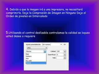 4. Debido a que la imagen irá a una impresora, no necesitará
comprimirla. Deje la Compresión de Imagen en Ninguno Deje el
Orden de pixeles en Intercalado




5.Utilisando el control deslizable controlamos la calidad se loquee
usted desee o requiere
 