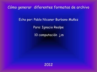 Cómo generar diferentes formatos de archivo


     Echo por: Pablo Nicanor Burbano Muñoz

              Para: Ignacio Realpe

              10 computación j.m




                     2012
 