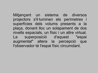 Mitjançant un sistema de diversos
projectors s'il·luminen els perímetres i
superfícies dels volums presents a la
plaça, donant lloc un solapament de dos
nivells espacials, un físic i un altre virtual.
La
superposició
d'aquest
"espai
augmentat" altera la percepció que
l'observador té l'espai físic circumdant.

 