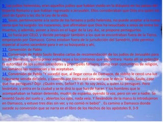9. Los judíos helenistas, eran aquellos judíos que habían vivido en la diáspora en los países del
Imperio Romano y que habían regresado a Jerusalén. Ellos consideraban que Dios era quien los
sacó de Egipto y les dio la Ley de la vida.
10. Saulo, perteneciente a la secta de los fariseos y judío helenista, no puede aceptar a la nueva
secta que ha surgido: los nazarenos, que afirmaban que Dios ha resucitado a Jesús de entre los
muertos, y además, ponen a Jesús en el lugar de la Ley. Así, se propone perseguirlos.
11. Lo hacía por CELO, y decide perseguir también a los que se encontraban fuera de la Tierra,
empezando por Damasco. Como estaban fuera de la jurisdicción del Sanedrín, pide permiso
especial al sumo sacerdote para ir en su búsqueda y ahí,
12. Conversión de Pablo
13. Conversión de Pablo Saulo llevaba cartas de recomendación de los judíos de Jerusalén para
los de Damasco; quería poner entre rejas a los cristianos que encontrara. Hasta allí se extendía
la autoridad de los sumos sacerdotes y principales fariseos; como eran costumbres de religión,
los romanos las reconocían y las aceptaban.
14. Conversión de Pablo "Y sucedió que, al llegar cerca de Damasco, de súbito le cercó una luz
fulgurante venida del cielo, y cayendo por tierra oyó una voz que le decía: Saulo, Saulo, ¿por
qué me persigues? Dijo: ¿Quién eres, Señor? Y él: Yo soy Jesús, a quien tú persigues. Pero
levántate, y entra en la ciudad y se te dirá lo que has de hacer. Y los hombres que le
acompañaban se habían detenido, mudos de espanto, oyendo la voz, pero sin ver a nadie. Se
levantó Saulo del suelo y , abiertos los ojos, nada veía. Y llevándole de la mano lo introdujeron
en Damasco, y estuvo tres días sin ver, y no comió ni bebió" . Es camino a Damasco donde
sucede su conversión que se narra en el libro de los Hechos de los apóstoles 9, 3-9
 