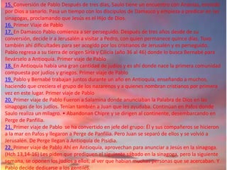15. Conversión de Pablo Después de tres días, Saulo tiene un encuentro con Ananías, enviado
por Dios a sanarlo. Pasa un tiempo con los discípulos de Damasco y empieza a predicar en las
sinagogas, proclamando que Jesús es el Hijo de Dios.
16. Primer Viaje de Pablo
17. En Damasco Pablo comienza a ser perseguido. Después de tres años desde de su
conversión, decide ir a Jerusalén a visitar a Pedro, con quien permanece quince días. Tuvo
también ahí dificultades para ser acogido por los cristianos de Jerusalén y es perseguido.
Pablo regresa a su tierra de origen Siria y Cilicia (año 36 al 46) donde lo busca Bernabé para
llevárselo a Antioquía. Primer viaje de Pablo
18. En Antioquía había una gran cantidad de judíos y es ahí donde nace la primera comunidad
compuesta por judíos y griegos. Primer viaje de Pablo
19. Pablo y Bernabé trabajan juntos durante un año en Antioquía, enseñando a muchos,
haciendo que creciera el grupo de los nazarenos y a quienes nombran cristianos por primera
vez en este lugar. Primer viaje de Pablo
20. Primer viaje de Pablo Fueron a Salamina donde anunciaban la Palabra de Dios en las
sinagogas de los judíos. Tenían también a Juan que les ayudaba. Continúan en Pafos donde
Saulo realiza un milagro. • Abandonan Chipre y se dirigen al continente, desembarcando en
Perge de Panfilia.
21. Primer viaje de Pablo se ha convertido en jefe del grupo: Él y sus compañeros se hicieron
a la mar en Pafos y llegaron a Perge de Panfilia. Pero Juan se separó de ellos y se volvió a
Jerusalén. De Perge llegan a Antioquía de Pisidia.
22. Primer viaje de Pablo Ahí en Antioquía, aprovechan para anunciar a Jesús en la sinagoga.
(Hch 13,14-16) Les piden que prediquen el siguiente sábado en la sinagoga, pero la siguiente
semana, se oponen los judíos a ellos, al ver que habían muchas personas que se acercaban. Y
Pablo decide dedicarse a los gentiles.
 