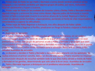23. Primer viaje de Pablo Se van Pablo y Bernabé a Iconio donde también predican en las
sinagogas, y son también recibidos por algunos grupos de judíos, por otros, rechazados.
Querían apedrearlos y huyen a Licaonia.
24. Primer viaje de Pablo En las ciudades de Licaonia: Listra y Derbe, Pablo y Bernabé realizan
algunos milagros y entonces los miran como dioses. Algunos judíos de Antioquía e Icaonia
lapidan a Pablo y creyéndole muerto lo arrastran afuera de la ciudad. Regresan a Derbe y
visitan las iglesias recién fundadas, organizándolas, poniendo al frente de ellas responsables y
exhortándolas a superar las dificultades.
25. Primer viaje de Pablo Regresan a Antioquía, tres años después de haber salido.
Atravesaron Pisidia y llegaron a Panfilia; predicaron en Perge la Palabra y bajaron a Atalía (Hch
14,24).
26. Asamblea de Jerusalén
27. Al haber aceptado Pablo y Bernabé muchos gentiles a la fe cristiana, sin ser judíos,
entonces surgen quienes no están de acuerdo no a que se conviertan, sino a que no sean
previamente judíos. Este grupo de personas acude a Pablo y Bernabé y les exigen que sean
circuncidados estos gentiles, a lo que Pablo y Bernabé no están de acuerdo, pues no se puede
imponer esto a los no judíos como necesario para la salvación. Basta la fe en Jesús, único
salvador Asamblea de Jerusalén
28. Lo discuten y deciden ir Pablo y Bernabé a Jerusalén para aclararlo con los apóstoles. Se
realiza entonces el primer concilio, donde se discute este punto y Pedro resuelve no imponer
la circuncisión después de escuchar también todo lo que Dios había obrado a través de Pablo
y Bernabé en los gentiles, determinando que solo salva la fe en Jesús. Asamblea de Jerusalén
29. Pablo y Bernabé regresan a Antioquía con el problema solucionado. Asamblea de
Jerusalén
 