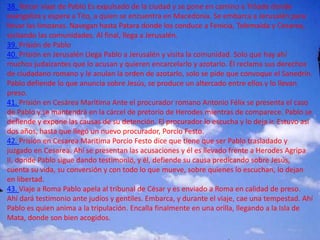 38. Tercer viaje de Pablo Es expulsado de la ciudad y se pone en camino a Tróade donde
evangeliza y espera a Tito, a quien se encuentra en Macedonia. Se embarca a Jerusalén para
llevar las limosnas. Navegan hasta Patara donde los conduce a Fenicia, Tolemaida y Cesarea,
visitando las comunidades. Al final, llega a Jerusalén.
39. Prisión de Pablo
40. Prisión en Jerusalén Llega Pablo a Jerusalén y visita la comunidad. Solo que hay ahí
muchos judaizantes que lo acusan y quieren encarcelarlo y azotarlo. Él reclama sus derechos
de ciudadano romano y le anulan la orden de azotarlo, solo se pide que convoque el Sanedrín.
Pablo defiende lo que anuncia sobre Jesús, se produce un altercado entre ellos y lo llevan
preso.
41. Prisión en Cesárea Marítima Ante el procurador romano Antonio Félix se presenta el caso
de Pablo y se mantendrá en la cárcel de pretorio de Herodes mientras de comparece. Pablo se
defiende y expone las causas de su detención. El procurador lo escucha y lo deja ir. Estuvo así
dos años, hasta que llegó un nuevo procurador, Porcio Festo.
42. Prisión en Cesarea Maritima Porcio Festo dice que tiene que ser Pablo trasladado y
juzgado en Cesarea. Ahí se presentan las acusaciones y él es llevado frente a Herodes Agripa
II, donde Pablo sigue dando testimonio, y él, defiende su causa predicando sobre Jesús,
cuenta su vida, su conversión y con todo lo que mueve, sobre quienes lo escuchan, lo dejan
en libertad.
43. Viaje a Roma Pablo apela al tribunal de César y es enviado a Roma en calidad de preso.
Ahí dará testimonio ante judíos y gentiles. Embarca, y durante el viaje, cae una tempestad. Ahí
Pablo es quien anima a la tripulación. Encalla finalmente en una orilla, llegando a la Isla de
Mata, donde son bien acogidos.
 