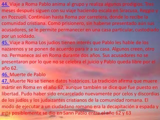 44. Viaje a Roma Pablo anima al grupo y realiza algunos prodigios. Tres
meses después siguen con su viaje haciendo escala en Siracusa, Reggio y
en Pozzuoli. Continúan hasta Roma por carretera, donde lo recibe la
comunidad cristiana. Como prisionero, sin haberse presentado aún sus
acusadores, se le permite permanecer en una casa particular, custodiado
por un soldado.
45. Viaje a Roma Los judíos tienen interés que Pablo les hable de los
nazarenos y se ponen de acuerdo para ir a su casa. Algunos creen, otro
no. Permanece así en Roma durante dos años. Sus acusadores no se
presentaron por lo que no se celebra el juicio y Pablo queda libre por el
año 62.
46. Muerte de Pablo
47. Muerte No se tienen datos históricos. La tradición afirma que muere
mártir en Roma en el año 62, aunque también se dice que fue puesto en
libertad. Pudo haber sido encarcelado nuevamente por celos y discordias
de los judíos y los judaizantes cristianos de la comunidad romana. El
modo de ejecutar a un ciudadano romano era la decapitación a espada y
esta posiblemente se dio en Sann Pablo entre el año 62 y 63
 