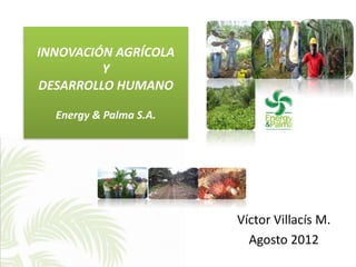 INNOVACIÓN AGRÍCOLA
         Y
DESARROLLO HUMANO

  Energy & Palma S.A.




                        Víctor Villacís M.
                          Agosto 2012
 