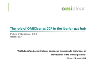 The role of OMIClear as CCP in the iberian gas hub
P bl Vill l COOPablo Villaplana, COO
OMIClear
“Institutional and organizational designs of the gas hubs in Europe: an
introduction to the iberian gas hub”
1
Bilbao, 24 June 2014
 