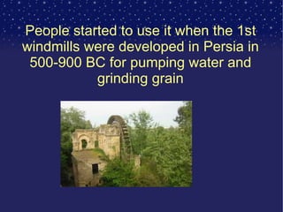 People started to use it when the 1st windmills were developed in Persia in 500-900 BC for pumping water and grinding grain 