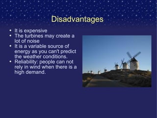 Disadvantages  It is expensive The turbines may create a lot of noise It is a variable source of energy as you can't predict the weather conditions. Reliability: people can not rely in wind when there is a high demand. 