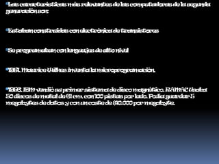 *Las características más relevantes de las computadoras de la segunda generación son:*Estaban construidas con electrónica de transistores*Se programaban con lenguajes de alto nivel*1951, Maurice Wilkes inventa la microprogramación, *1956, IBM vendió su primer sistema de disco magnético, RAMAC Usaba 50 discos de metal de 61 cm, con 100 pistas por lado. Podía guardar 5 megabytes de datos y con un coste de $10.000 por megabyte.