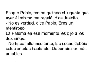 Es que Pablo, me ha quitado el juguete que
ayer él mismo me regaló, dice Juanito.
- No es verdad, dice Pablo. Eres un
mentiroso.
La Paloma en ese momento les dijo a los
dos niños:
- No hace falta insultarse, las cosas debéis
solucionarlas hablando. Deberíais ser más
amables.
     .
 