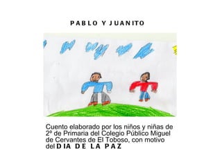 P A B L O Y J U A N IT O




Cuento elaborado por los niños y niñas de
2º de Primaria del Colegio Público Miguel
de Cervantes de El Toboso, con motivo
del D I A D E L A P A Z
 