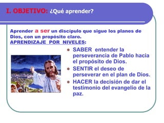 ⚫ SABER entender la
perseverancia de Pablo hacia
el propósito de Dios.
⚫ SENTIR el deseo de
perseverar en el plan de Dios.
⚫ HACER la decisión de dar el
testimonio del evangelio de la
paz.
Aprender a ser un discípulo que sigue los planes de
Dios, con un propósito claro.
APRENDIZAJE POR NIVELES:
I. OBJETIVO: ¿Qué aprender?
 
