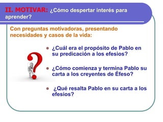 Con preguntas motivadoras, presentando
necesidades y casos de la vida:
II. MOTIVAR: ¿Cómo despertar interés para
aprender?
⚫ ¿Cuál era el propósito de Pablo en
su predicación a los efesios?
⚫ ¿Cómo comienza y termina Pablo su
carta a los creyentes de Éfeso?
⚫ ¿Qué resalta Pablo en su carta a los
efesios?
 