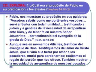 ⚫ Pablo, nos muestran su propósito en sus palabras:
“Vosotros sabéis como me porté entre vosotros…
serví al Señor con toda humildad… testificando a
judíos y a gentiles de la necesidad de arrepentirse
ante Dios, y de tener fe en nuestro Señor
Jesucristo… dar testimonio del evangelio de la
gracia de Dios.” (Hech. 20:18- 24)
⚫ Aunque sea en momentos difíciles, testificar del
evangelio de Dios. Testifiquemos del amor de Cristo
Jesús, que él vino a la tierra por amor a los
pecadores, murió para perdonarnos; recibamos el
regalo del perdón que nos ofrece. También mostrar
la necesidad de arrepentirse de nuestros pecados.
(Id)
III. EXPLORA: 1. ¿Cuál era el propósito de Pablo en
su predicación a los efesios? Hechos 20:18- 24
 