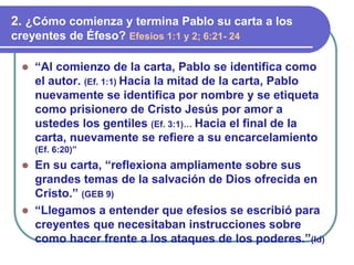 ⚫ “Al comienzo de la carta, Pablo se identifica como
el autor. (Ef. 1:1) Hacia la mitad de la carta, Pablo
nuevamente se identifica por nombre y se etiqueta
como prisionero de Cristo Jesús por amor a
ustedes los gentiles (Ef. 3:1)… Hacia el final de la
carta, nuevamente se refiere a su encarcelamiento
(Ef. 6:20)”
⚫ En su carta, “reflexiona ampliamente sobre sus
grandes temas de la salvación de Dios ofrecida en
Cristo.” (GEB 9)
⚫ “Llegamos a entender que efesios se escribió para
creyentes que necesitaban instrucciones sobre
como hacer frente a los ataques de los poderes.”(Id)
2. ¿Cómo comienza y termina Pablo su carta a los
creyentes de Éfeso? Efesios 1:1 y 2; 6:21- 24
 