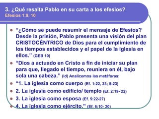⚫ “¿Cómo se puede resumir el mensaje de Efesios?
Desde la prisión, Pablo presenta una visión del plan
CRISTOCÉNTRICO de Dios para el cumplimiento de
los tiempos establecidos y el papel de la iglesia en
ellos.” (GEB 10)
⚫ “Dios a actuado en Cristo a fin de iniciar su plan
para que, llegado el tiempo, reuniera en él, bajo
sola una cabeza.” (Id) Analicemos las metáforas:
⚫ “1. La iglesia como cuerpo (Ef. 1:22, 23; 5:23)
⚫ 2. La iglesia como edificio/ templo (Ef. 2:19- 22)
⚫ 3. La iglesia como esposa (Ef. 5:22-27)
⚫ 4. La iglesia como ejército.” (Ef. 6:10- 20)
3. ¿Qué resalta Pablo en su carta a los efesios?
Efesios 1:9, 10
 
