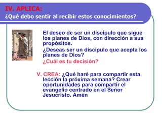 El deseo de ser un discípulo que sigue
los planes de Dios, con dirección a sus
propósitos.
¿Deseas ser un discípulo que acepta los
planes de Dios?
¿Cuál es tu decisión?
V. CREA: ¿Qué haré para compartir esta
lección la próxima semana? Crear
oportunidades para compartir el
evangelio centrado en el Señor
Jesucristo. Amén
IV. APLICA:
¿Qué debo sentir al recibir estos conocimientos?
 