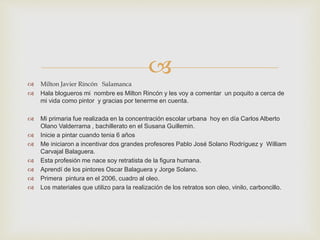 
 Milton Javier Rincón Salamanca
 Hala blogueros mi nombre es Milton Rincón y les voy a comentar un poquito a cerca de
mi vida como pintor y gracias por tenerme en cuenta.
 Mi primaria fue realizada en la concentración escolar urbana hoy en día Carlos Alberto
Olano Valderrama , bachillerato en el Susana Guillemin.
 Inicie a pintar cuando tenia 6 años
 Me iniciaron a incentivar dos grandes profesores Pablo José Solano Rodríguez y William
Carvajal Balaguera.
 Esta profesión me nace soy retratista de la figura humana.
 Aprendí de los pintores Oscar Balaguera y Jorge Solano.
 Primera pintura en el 2006, cuadro al oleo.
 Los materiales que utilizo para la realización de los retratos son oleo, vinilo, carboncillo.
 
