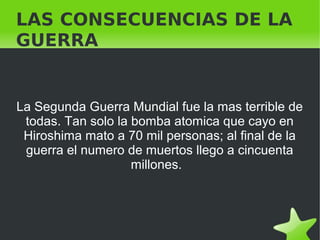   
LAS CONSECUENCIAS DE LA
GUERRA
La Segunda Guerra Mundial fue la mas terrible de
todas. Tan solo la bomba atomica que cayo en
Hiroshima mato a 70 mil personas; al final de la
guerra el numero de muertos llego a cincuenta
millones.
 