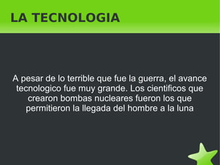    
LA TECNOLOGIA
A pesar de lo terrible que fue la guerra, el avance
tecnologico fue muy grande. Los cientificos que
crearon bombas nucleares fueron los que
permitieron la llegada del hombre a la luna
 
