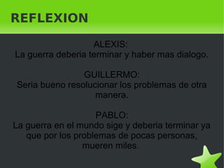    
REFLEXION
ALEXIS:
La guerra deberia terminar y haber mas dialogo.
GUILLERMO:
Seria bueno resolucionar los problemas de otra
manera.
PABLO:
La guerra en el mundo sige y deberia terminar ya
que por los problemas de pocas personas,
mueren miles.
 