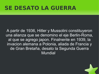    
SE DESATO LA GUERRA
A partir de 1936, Hitler y Mussolini constituyeron
una alianza que se denomino el eje Berlin-Roma,
al que se agrego japon. Finalnente en 1939, la
invacion alemana a Polonia, aliada de Francia y
de Gran Bretaña, desato la Segunda Guerra
Mundial.
 