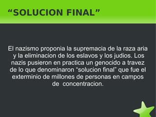    
“SOLUCION FINAL”
El nazismo proponia la supremacia de la raza aria
y la eliminacion de los eslavos y los judios. Los
nazis pusieron en practica un genocido a travez
de lo que denominaron “solucion final” que fue el
exterminio de millones de personas en campos
de concentracion.
 