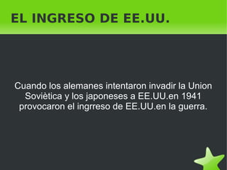    
EL INGRESO DE EE.UU.
Cuando los alemanes intentaron invadir la Union
Soviètica y los japoneses a EE.UU.en 1941
provocaron el ingrreso de EE.UU.en la guerra.
 
