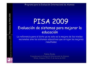 111111
Programa para la Evaluación Internacional de Alumnos
A2009sdePISA
PISA 2009
Resultados
Evaluación de sistemas para mejorar la
educación
OCDE
deAlumnos
R
educación
La referencia para el éxito ya no solo es la mejora de los niveles
nacionales sino los sistemas educativos que arrojan los mejores
aciónInternacional
q j j
resultados
ramaparalaEvalua
Pablo Zoido
Progr
Programa para la Evaluación Internacional de Alumnos
Bilbao, Simposio PISA, 21 de marzo de 2012
 